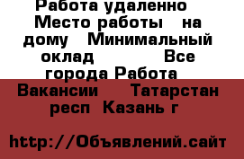 Работа удаленно › Место работы ­ на дому › Минимальный оклад ­ 1 000 - Все города Работа » Вакансии   . Татарстан респ.,Казань г.